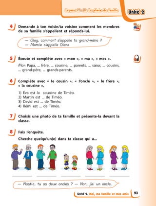 Leçons 17—18. La photo de familleLeçons 17—18. La photo de familleLeçons 17—18. La photo de familleLeçons 17—18. La photo de famille
Unité 2. Moi, ma famille et mes amis
4 Demande à  ton voisin/ta voisine comment les membres
de sa famille s’appellent et réponds-lui.
— Oleg, comment s’appelle ta grand-mère ?
— Mamie s’appelle Olena.
5 Écoute et complète avec «  mon  », «  ma  », «  mes  ».
Mon Papa, ... frère, ... cousine, ... parents, ... sœur, ... cousins,
... grand-père, ... grands-parents.
6 Complète avec «  le cousin  », «  l’oncle  », «  le frère  »,
«  la  cousine  ».
1) Éva est la cousine de Timéo.
2) Martin est ... de Timéo.
3) David  est ... de Timéo.
4) Rémi est ... de Timéo.
7 Choisis une photo de ta famille et présente-la devant la
classe.
8 Fais l’enquête.
Cherche quelqu’un(e) dans ta classe qui a...
— Nastia, tu as deux oncles ? — Non, j’ai un oncle.
4
5
6
7
8
Unité 2Unité 2Unité 2Unité 2
23
 