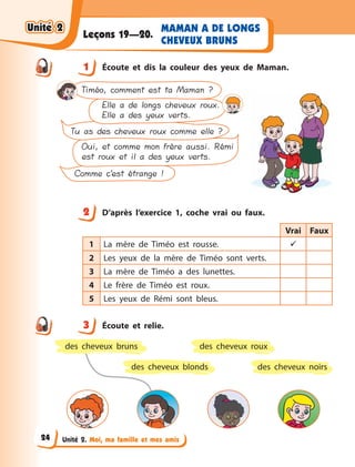 Unité 2. Moi, ma famille et mes amis
MAMAN A DE LONGS
CHEVEUX BRUNS
Leçons 19—20.
1 Écoute et dis la couleur des yeux de Maman.
Comme c’est étrange !
Oui, et comme mon frère aussi. Rémi
est roux et il a des yeux verts.
Tu as des cheveux roux comme elle ?
Elle a de longs cheveux roux.
Elle a des yeux verts.
Timéo, comment est ta Maman ?
2 D’après l’exercice 1, coche vrai ou faux.
Vrai Faux
1 La mère de Timéo est rousse. 
2 Les yeux de la mère de Timéo sont verts.
3 La mère de Timéo a  des lunettes.
4 Le frère de Timéo est roux.
5 Les yeux de Rémi sont bleus.
3 Écoute et relie.
des cheveux roux
des cheveux blonds des cheveux noirs
des cheveux bruns
1
2
3
Unité 2Unité 2Unité 2Unité 2
24
 