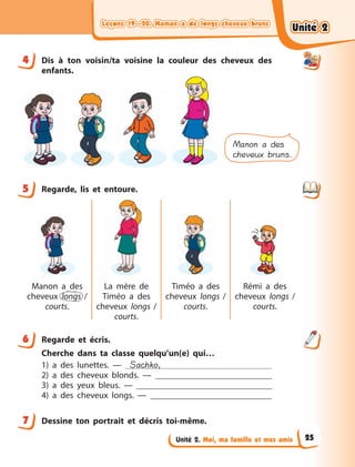 Leçons 19—20. Maman a de longs cheveux brunsLeçons 19—20. Maman a de longs cheveux brunsLeçons 19—20. Maman a de longs cheveux brunsLeçons 19—20. Maman a de longs cheveux bruns
Unité 2. Moi, ma famille et mes amis
4 Dis à  ton voisin/ta voisine la couleur des cheveux des
enfants.
Manon a des
cheveux bruns.
5 Regarde, lis et entoure.
Manon a  des
cheveux longs  /
courts.
La mère de
Timéo a  des
cheveux longs  /
courts.
Timéo a  des
cheveux longs /
courts.
Rémi a  des
cheveux longs /
courts.
6 Regarde et écris.
Cherche dans ta classe quelqu’un(e) qui…
1) a  des lunettes.  — Sachko,
2) a  des cheveux blonds. —
3) a  des yeux bleus.  —
4) a  des cheveux longs.  —
7 Dessine ton portrait et décris toi-même.
4
5
6
7
Unité 2Unité 2Unité 2Unité 2
25
 