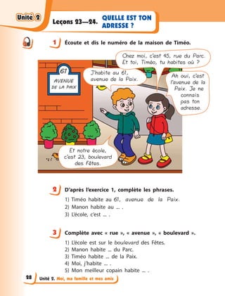 Unité 2. Moi, ma famille et mes amis
QUELLE EST TON
ADRESSE ?
Leçons 23—24.
1 Écoute et dis le numéro de la maison de Timéo.
J’habite au 61,
avenue de la Paix.
Ah oui, c’est
l’avenue de la
Paix. Je ne
connais
pas ton
adresse.
Et notre école,
c’est 23, boulevard
des Fêtes.
Chez moi, c’est 45, rue du Parc.
Et toi, Timéo, tu habites où ?
2 D’après l’exercice 1, complète les phrases.
1) Timéo habite au 61, avenue de la Paix.
2) Manon habite au ... .
3) L’école, c’est ... .
3 Сomplète avec «  rue  », «  avenue  », «  boulevard  ».
1) L’école est sur le boulevard des Fêtes.
2) Manon habite ... du Parc.
3) Timéo habite ... de la Paix.
4) Moi, j’habite ... .
5) Mon meilleur copain habite ... .
1
2
3
Unité 2Unité 2Unité 2Unité 2
28
 
