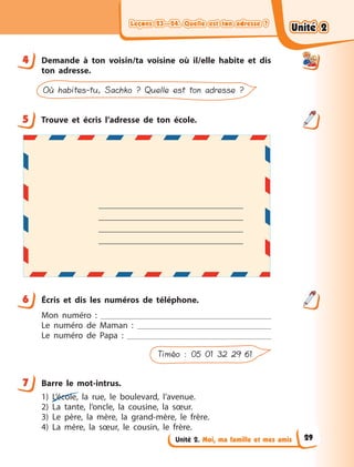 Leçons 23—24. Quelle est ton adresse ?Leçons 23—24. Quelle est ton adresse ?Leçons 23—24. Quelle est ton adresse ?Leçons 23—24. Quelle est ton adresse ?
Unité 2. Moi, ma famille et mes amis
4 Demande à  ton voisin/ta voisine où il/elle habite et dis
ton adresse.
Où habites-tu, Sachko ? Quelle est ton adresse ?
5 Trouve et écris l’adresse de ton école.
6 Écris et dis les numéros de téléphone.
Mon numéro  :
Le numéro de Maman  :
Le numéro de Papa  :
Timéo : 05 01 32 29 61
7 Barre le mot-intrus.
1) L’école, la rue, le boulevard, l’avenue.
2) La tante, l’oncle, la cousine, la sœur.
3) Le père, la mère, la grand-mère, le frère.
4) La mère, la sœur, le cousin, le frère.
4
5
6
7
Unité 2Unité 2Unité 2Unité 2
29
 