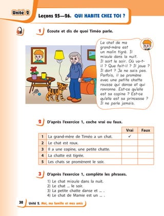 Unité 2. Moi, ma famille et mes amis
QUI HABITE CHEZ TOI ?Leçons 25—26.
1 Écoute et dis de quoi Timéo parle.
Le chat de ma
grand-mère est
un malin tigré. Il
miaule dans la nuit.
Il sort le soir. Où va-t-
il ? Que fait-il ? Il joue ?
Il dort ? Je ne sais pas.
Parfois, il se promène
avec une petite chatte
rousse qui danse et qui
ronronne. Est-ce qu’elle
est sa copine ? Est-ce
qu’elle est sa princesse ?
Il ne parle jamais.
2 D’après l’exercice 1, coche vrai ou faux.
Vrai Faux
1 La grand-mère de Timéo a  un chat. 
2 Le chat est roux.
3 Il a  une copine, une petite chatte.
4 La chatte est tigrée.
5 Les chats se promènent le soir.
3 D’après l’exercice 1, complète les phrases.
1) Le chat miaule dans la nuit.
2) Le chat ... le soir.
3) La petite chatte danse et ... .
4) Le chat de Mamie est un ... .
1
2
3
Unité 2Unité 2Unité 2Unité 2
30
 