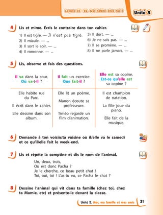 Leçons 25—26. Qui habite chez toi ?Leçons 25—26. Qui habite chez toi ?Leçons 25—26. Qui habite chez toi ?Leçons 25—26. Qui habite chez toi ?
Unité 2. Moi, ma famille et mes amis
4 Lis et mime. Écris le contraire dans ton cahier.
1) Il est tigré. — Il n’est pas tigré.
2) Il miaule.  — ...
3) Il sort le soir.  — ...
4) Il ronronne.  — ...
5) Il dort.  — ...
6) Je ne sais pas.  — ...
7) Il se promène.  — ...
8) Il ne parle jamais.  — ...
5 Lis, observe et fais des questions.
Il va dans la cour.
Où va-t-il  ?
Il fait un exercice.
Que fait-il  ?
Elle est sa copine.
Est-ce qu’elle est
sa  copine  ?
Elle habite rue
du  Parc.
Il écrit dans le cahier.
Elle dessine dans son
album.
Elle lit un poème.
Manon écoute sa
professeure.
Timéo regarde un
film d’animation.
Il est champion
de  natation.
La fille joue du
piano.
Elle fait de la
musique.
6 Demande à  ton voisin/ta voisine où il/elle va le samedi
et ce qu’il/elle fait le week-end.
7 Lis et répète la comptine et dis le nom de l’animal.
Un, deux, trois,
Où est donc Pacha ?
Je le cherche, ce beau petit chat !
Toi, oui, toi  ! L’as-tu vu, ce Pacha le chat ?
8 Dessine l’animal qui vit dans ta famille (chez toi, chez
ta Mamie, etc) et présente-le devant la classe.
4
5
6
7
8
Unité 2Unité 2Unité 2Unité 2
31
 