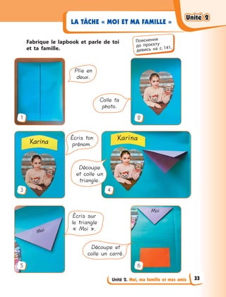 Unité 2. Moi, ma famille et mes amis
LA TÂCHE « MOI ET MA FAMILLE »
Fabrique le lapbook et parle de toi
et ta famille.
1
3
5 6
2
4
Écris ton
prénom.
Découpe
et colle un
triangle.
Écris sur
le triangle
« Moi ».
Découpe et
colle un carré.
Plie en
deux.
Colle ta
photo.
Пояснення
до  проєкту
дивись на с. 141.
Unité 2Unité 2Unité 2Unité 2
33
 