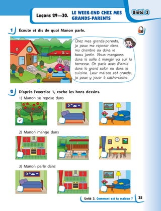 Unité 3. Comment est ta maison ?
LE WEEK-END CHEZ MES
GRANDS-PARENTS
Leçons 29—30.
1 Écoute et dis de quoi Manon parle.
Chez mes grands-parents,
je peux me reposer dans
ma chambre ou dans le
beau jardin. Nous mangeons
dans la salle à manger ou sur la
terrasse. On parle avec Mamie
dans le grand salon ou dans la
cuisine. Leur maison est grande,
je peux y jouer à cache-cache.
2 D’après l’exercice 1, coche les bons dessins.
1) Manon se repose dans

2) Manon mange dans
3) Manon parle dans
1
2
Unité 3Unité 3Unité 3Unité 3
35
 