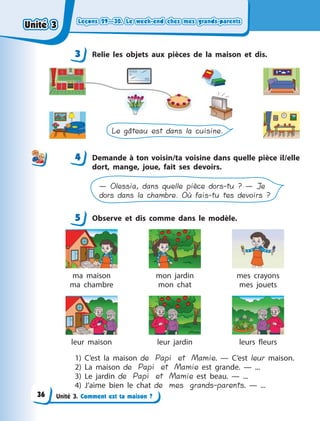 Leçons 29—30. Le week-end chez mes grands-parentsLeçons 29—30. Le week-end chez mes grands-parentsLeçons 29—30. Le week-end chez mes grands-parentsLeçons 29—30. Le week-end chez mes grands-parents
Unité 3. Comment est ta maison ?
3 Relie les objets aux pièces de la maison et dis.
Le gâteau est dans la cuisine.
4 Demande à ton voisin/ta voisine dans quelle pièce il/elle
dort, mange, joue, fait ses devoirs.
— Olessia, dans quelle pièce dors-tu ? — Je
dors dans la chambre. Où fais-tu tes devoirs ?
5 Observe et dis comme dans le modèle.
ma maison
ma chambre
mon jardin
mon chat
mes crayons
mes jouets
leur maison leur jardin leurs fleurs
1) C’est la maison de Papi et Mamie.  — C’est leur maison.
2) La maison de Papi et Mamie est grande.  — ...
3) Le jardin de Papi et Mamie est beau.  — ...
4) J’aime bien le chat de mes grands-parents.  — ...
3
44
5
Unité 3Unité 3Unité 3Unité 3
36
 