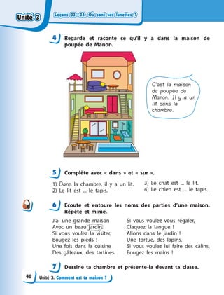 Leçons 33—34. Où sont ses lunettes ?Leçons 33—34. Où sont ses lunettes ?Leçons 33—34. Où sont ses lunettes ?Leçons 33—34. Où sont ses lunettes ?
Unité 3. Comment est ta maison ?
4 Regarde et raconte ce qu’il y  a dans la maison de
poupée de Manon.
C’est la maison
de poupée de
Manon. Il y a un
lit dans la
chambre.
5 Complète avec «  dans  » et «  sur  ».
1) Dans la chambre, il y  a un lit.
2) Le lit est ... le tapis.
3) Le chat est ... le lit.
4) Le chien est ... le tapis.
6 Écoute et entoure les noms des parties d’une maison.
Répète et mime.
J’ai une grande maison
Avec un beau jardin.
Si vous voulez la visiter,
Bougez les pieds  !
Une fois dans la cuisine
Des gâteaux, des tartines.
Si vous voulez vous régaler,
Claquez la langue  !
Allons dans le jardin  !
Une tortue, des lapins.
Si vous voulez lui faire des câlins,
Bougez les mains  !
7 Dessine ta chambre et présente-la devant ta classe.
44
5
6
7
Unité 3Unité 3Unité 3Unité 3
40
 