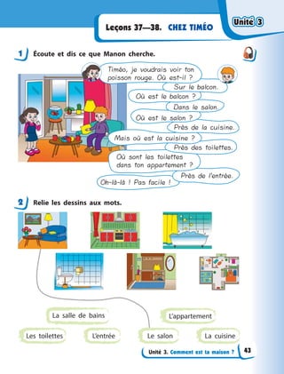 Unité 3. Comment est ta maison ?
CHEZ TIMÉOLeçons 37—38.
1 Écoute et dis ce que Manon cherche.
Timéo, je voudrais voir ton
poisson rouge. Où est-il ?
Sur le balcon.
Où est le balcon ?
Dans le salon.
Où est le salon ?
Près de la cuisine.
Mais où est la cuisine ?
Près des toilettes.
Où sont les toilettes
dans ton appartement ?
Près de l’entrée.
Oh-là-là ! Pas facile !
2 Relie les dessins aux mots.
L’entréeLes toilettes
L’appartement
La cuisine
La salle de bains
Le salon
1
2
Unité 3Unité 3Unité 3Unité 3
43
 