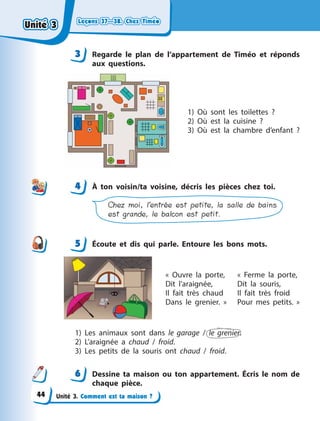Leçons 37—38. Chez TiméoLeçons 37—38. Chez TiméoLeçons 37—38. Chez TiméoLeçons 37—38. Chez Timéo
Unité 3. Comment est ta maison ?
3 Regarde le plan de l’appartement de Timéo et réponds
aux questions.
1) Où sont les toilettes  ?
2) Où est la cuisine  ?
3) Où est la chambre d’enfant  ?
4 À  ton voisin/ta voisine, décris les pièces chez toi.
Chez moi, l’entrée est petite, la salle de bains
est grande, le balcon est petit.
5 Écoute et dis qui parle. Entoure les bons mots.
«  Ouvre la porte,
Dit l’araignée,
Il fait très chaud
Dans le grenier.  »
«  Ferme la porte,
Dit la souris,
Il fait très froid
Pour mes petits.  »
1) Les animaux sont dans le garage / le grenier.
2) L’araignée a  chaud / froid.
3) Les petits de la souris ont chaud / froid.
6 Dessine ta maison ou ton appartement. Écris le nom de
chaque pièce.
3
44
5
6
Unité 3Unité 3Unité 3Unité 3
44
 