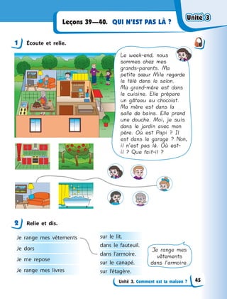 Unité 3. Comment est ta maison ?
QUI N’EST PAS LÀ ?Leçons 39—40.
1 Écoute et relie.
Le week-end, nous
sommes chez mes
grands-parents. Ma
petite sœur Mila regarde
la télé dans le salon.
Ma grand-mère est dans
la cuisine. Elle prépare
un gâteau au chocolat.
Ma mère est dans la
salle de bains. Elle prend
une douche. Moi, je suis
dans le jardin avec mon
père. Où est Papi ? Il
est dans le garage ? Non,
il n’est pas là. Où est-
il ? Que fait-il ?
2 Relie et dis.
Je range mes vêtements
Je dors
Je me repose
Je range mes livres
sur le lit.
dans le fauteuil.
dans l’armoire.
sur le canapé.
sur l’étagère.
Je range mes
vêtements
dans l’armoire.
1
2
Unité 3Unité 3Unité 3Unité 3
45
 