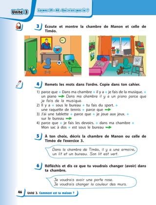 Leçons 39—40. Qui n’est pas là ?Leçons 39—40. Qui n’est pas là ?Leçons 39—40. Qui n’est pas là ?Leçons 39—40. Qui n’est pas là ?
Unité 3. Comment est ta maison ?
3 Écoute et montre la chambre de Manon et celle de
Timéo.
4 Remets les mots dans l’ordre. Copie dans ton cahier.
1) parce que + Dans ma chambre + il y a + je fais de la musique. +
un piano  Dans ma chambre il y a un piano parce que
je fais de la musique.
2) Il y  a + sous le bureau + tu fais du sport. +
une  raquette  de  tennis + parce que 
3) J’ai une tablette + parce que + je joue aux jeux. +
sur  le  bureau 
4) parce que + je fais les devoirs. + dans ma chambre +
Mon  sac à dos + est sous le bureau 
5 À  ton choix, décris la chambre de Manon ou celle de
Timéo de l’exercice  3.
Dans la chambre de Timéo, il y a une armoire,
un lit et un bureau. Son lit est vert.
6 Réfléchis et dis ce que tu voudrais changer (avoir) dans
ta chambre.
Je voudrais avoir une porte rose.
Je voudrais changer la couleur des murs.
3
44
5
6
Unité 3Unité 3Unité 3Unité 3
46
 