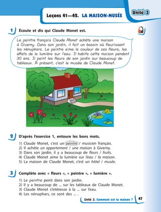 Unité 3. Comment est ta maison ?
LA MAISON-MUSÉELeçons 41—42.
1 Écoute et dis qui Claude Monet est.
Le peintre français Claude Monet achète une maison
à Giverny. Dans son jardin, il fait un bassin où fleurissent
les nénuphars. Le peintre aime la couleur de ces fleurs, les
effets de la lumière sur l’eau. Il habite cette maison pendant
30 ans. Il peint les fleurs de son jardin sur beaucoup de
tableaux. À présent, c’est le musée de Claude Monet.
2 D’après l’exercice 1, entoure les bons mots.
1) Claude Monet, c’est un peintre / musicien français.
2) Il achète un appartement / une maison à  Giverny.
3) Dans son jardin, il y  a beaucoup de fleurs / fruits.
4) Claude Monet aime la lumière sur l’eau / la maison.
5) La maison de Claude Monet, c’est un hôtel / musée.
3 Complète avec « fleurs », « peintre », « lumière ».
1) Le peintre peint dans son jardin.
2) Il y  a beaucoup de ... sur les tableaux de Claude Monet.
3) Claude Monet s’intéresse à  la ... sur l’eau.
4) Les nénuphars, ce sont des ...  .
1
2
3
Unité 3Unité 3Unité 3Unité 3
47
 