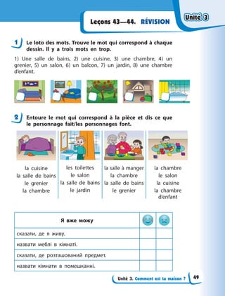 Unité 3. Comment est ta maison ?
RÉVISIONLeçons 43—44.
1 Le loto des mots. Trouve le mot qui correspond à chaque
dessin. Il y  a trois mots en trop.
1) Une salle de bains, 2) une cuisine, 3) une chambre, 4) un
grenier, 5) un salon, 6) un balcon, 7) un jardin, 8) une chambre
d’enfant.
2 Entoure le mot qui correspond à la pièce et dis ce que
le personnage fait/les personnages font.
la cuisine
la salle de bains
le grenier
la chambre
les toilettes
le salon
la salle de bains
le jardin
la salle à manger
la chambre
la salle de bains
le grenier
la chambre
le salon
la cuisine
la chambre
d’enfant
Я вже можу
сказати, де я  живу.
назвати меблі в  кімнаті.
сказати, де розташований предмет.
назвати кімнати в  помешканні.
1
2
Unité 3Unité 3Unité 3Unité 3
49
 
