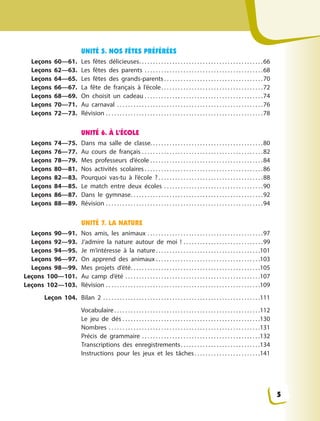 UNITÉ 5. NOS FÊTES PRÉFÉRÉES
Leçons 60—61. Les fêtes délicieuses. . . . . . . . . . . . . . . . . . . . . . . . . . . . . . . . . . . . . . . . . . . . .66
Leçons 62—63. Les fêtes des parents . . . . . . . . . . . . . . . . . . . . . . . . . . . . . . . . . . . . . . . . . . .68
Leçons 64—65. Les fêtes des grands-parents . . . . . . . . . . . . . . . . . . . . . . . . . . . . . . . . . . . .70
Leçons 66—67. La fête de français à  l’école. . . . . . . . . . . . . . . . . . . . . . . . . . . . . . . . . . . . .72
Leçons 68—69. On choisit un cadeau . . . . . . . . . . . . . . . . . . . . . . . . . . . . . . . . . . . . . . . . . . .74
Leçons 70—71. Au carnaval . . . . . . . . . . . . . . . . . . . . . . . . . . . . . . . . . . . . . . . . . . . . . . . . . . . . .76
Leçons 72—73. Révision . . . . . . . . . . . . . . . . . . . . . . . . . . . . . . . . . . . . . . . . . . . . . . . . . . . . . . . . .78
UNITÉ 6. À L’ÉCOLE
Leçons 74—75. Dans ma salle de classe. . . . . . . . . . . . . . . . . . . . . . . . . . . . . . . . . . . . . . . . .80
Leçons 76—77. Au cours de français . . . . . . . . . . . . . . . . . . . . . . . . . . . . . . . . . . . . . . . . . . . .82
Leçons 78—79. Mes professeurs d’école . . . . . . . . . . . . . . . . . . . . . . . . . . . . . . . . . . . . . . . . .84
Leçons 80—81. Nos activités scolaires . . . . . . . . . . . . . . . . . . . . . . . . . . . . . . . . . . . . . . . . . . .86
Leçons 82—83. Pourquoi vas-tu à  l’école  ? . . . . . . . . . . . . . . . . . . . . . . . . . . . . . . . . . . . . . .88
Leçons 84—85. Le match entre deux écoles . . . . . . . . . . . . . . . . . . . . . . . . . . . . . . . . . . . .90
Leçons 86—87. Dans le gymnase. . . . . . . . . . . . . . . . . . . . . . . . . . . . . . . . . . . . . . . . . . . . . . . .92
Leçons 88—89. Révision . . . . . . . . . . . . . . . . . . . . . . . . . . . . . . . . . . . . . . . . . . . . . . . . . . . . . . . . .94
UNITÉ 7. LA NATURE
Leçons 90—91. Nos amis, les animaux . . . . . . . . . . . . . . . . . . . . . . . . . . . . . . . . . . . . . . . . . .97
Leçons 92—93. J’admire la nature autour de moi  ! . . . . . . . . . . . . . . . . . . . . . . . . . . . . .99
Leçons 94—95. Je m’intéresse à  la nature. . . . . . . . . . . . . . . . . . . . . . . . . . . . . . . . . . . . . .101
Leçons 96—97. On apprend des animaux . . . . . . . . . . . . . . . . . . . . . . . . . . . . . . . . . . . . . .103
Leçons 98—99. Mes projets d’été. . . . . . . . . . . . . . . . . . . . . . . . . . . . . . . . . . . . . . . . . . . . . . .105
Leçons 100—101. Au camp d’été . . . . . . . . . . . . . . . . . . . . . . . . . . . . . . . . . . . . . . . . . . . . . . . . .107
Leçons 102—103. Révision . . . . . . . . . . . . . . . . . . . . . . . . . . . . . . . . . . . . . . . . . . . . . . . . . . . . . . . .109
Leçon 104. Bilan 2 . . . . . . . . . . . . . . . . . . . . . . . . . . . . . . . . . . . . . . . . . . . . . . . . . . . . . . . . .111
Vocabulaire. . . . . . . . . . . . . . . . . . . . . . . . . . . . . . . . . . . . . . . . . . . . . . . . . . . . .112
Le jeu de dés . . . . . . . . . . . . . . . . . . . . . . . . . . . . . . . . . . . . . . . . . . . . . . . . . .130
Nombres . . . . . . . . . . . . . . . . . . . . . . . . . . . . . . . . . . . . . . . . . . . . . . . . . . . . . . .131
Précis de grammaire . . . . . . . . . . . . . . . . . . . . . . . . . . . . . . . . . . . . . . . . . . .132
Transcriptions des enregistrements. . . . . . . . . . . . . . . . . . . . . . . . . . . . .134
Instructions pour les jeux et les tâches. . . . . . . . . . . . . . . . . . . . . . . .141
5
 