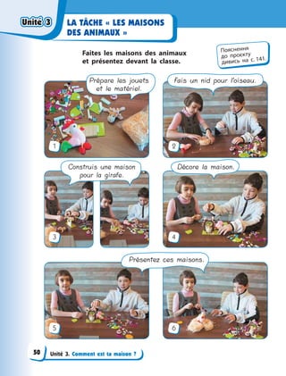 Unité 3. Comment est ta maison ?
LA TÂCHE « LES MAISONS
DES ANIMAUX »
Faites les maisons des animaux
et  présentez devant la classe.
1
3
5
2
4
6
Prépare les jouets
et le matériel.
Fais un nid pour l’oiseau.
Construis une maison
pour la girafe.
Décore la maison.
Présentez ces maisons.
Пояснення
до  проєкту
дивись на с. 141.
Unité 3Unité 3Unité 3Unité 3
50
 