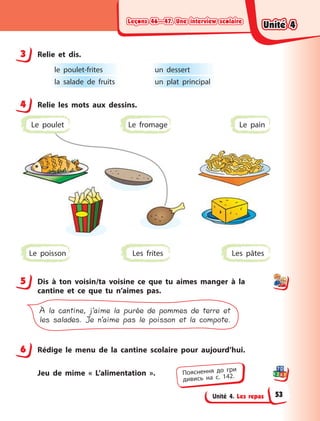Leçons 46—47. Une interview scolaireLeçons 46—47. Une interview scolaireLeçons 46—47. Une interview scolaireLeçons 46—47. Une interview scolaire
Unité 4. Les repas
3 Relie et dis.
le poulet-frites
la salade de fruits
un dessert
un plat principal
4 Relie les mots aux dessins.
Les frites Les pâtesLe poisson
Le fromage Le painLe poulet
5 Dis à  ton voisin/ta voisine ce que tu aimes manger à  la
cantine et ce que tu n’aimes pas.
À la cantine, j’aime la purée de pommes de terre et
les salades. Je n’aime pas le poisson et la compote.
6 Rédige le menu de la cantine scolaire pour aujourd’hui.
Jeu de mime « L’alimentation ».
3
4
5
6
Пояснення до гри
дивись на с. 142.
Unité 4Unité 4Unité 4Unité 4
53
 