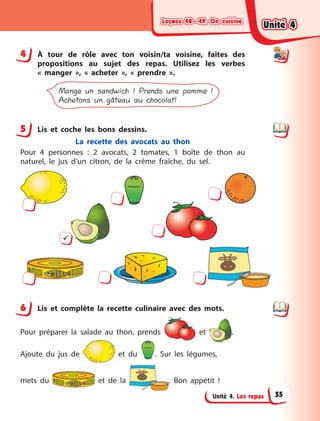 Leçons 48—49. On cuisineLeçons 48—49. On cuisineLeçons 48—49. On cuisineLeçons 48—49. On cuisine
Unité 4. Les repas
4 À  tour de rôle avec ton voisin/ta voisine, faites des
propositions au sujet des repas. Utilisez les verbes
«  manger  », «  acheter  », «  prendre  ».
Mange un sandwich ! Prends une pomme !
Achetons un gâteau au chocolat!
5 Lis et coche les bons dessins.
La recette des avocats au thon
Pour 4 personnes  : 2 avocats, 2 tomates, 1 boîte de thon au
naturel, le jus d’un citron, de la crème fraîche, du sel.

6 Lis et complète la recette culinaire avec des mots.
Pour préparer la salade au thon, prends et  .
Ajoute du jus de et du . Sur les légumes,
mets  du et de la . Bon appétit  !
4
5
6
Unité 4Unité 4Unité 4Unité 4
55
 