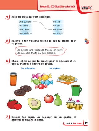 Leçons 52—53. Un goûter entre amisLeçons 52—53. Un goûter entre amisLeçons 52—53. Un goûter entre amisLeçons 52—53. Un goûter entre amis
Unité 4. Les repas
4 Relie les mots qui vont ensemble.
une cuillère de lait
un verre de thé
une tasse de sucre
une assiette de soupe
5 Raconte à  ton voisin/ta voisine ce que tu prends pour
le goûter.
Je prends une tasse de thé ou un verre
de jus, des fruits ou des biscuits.
6 Choisis et dis ce que tu prends pour le déjeuner et ce
que tu manges à  l’heure de goûter.
Le déjeuner Le goûter
7 Dessine ton repas, un déjeuner ou un goûter, et
présente-le devant la classe.
4
5
6
7
Unité 4Unité 4Unité 4Unité 4
59
 