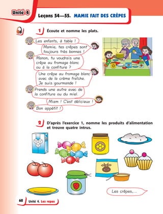 Unité 4. Les repas
MAMIE FAIT DES CRÊPESLeçons 54—55.
1 Écoute et nomme les plats.
Bon appétit !
Miam ! C’est délicieux !
Prends une autre avec de
la confiture ou du miel.
Une crêpe au fromage blanc
avec de la crème fraîche.
Je suis gourmande !
Manon, tu voudrais une
crêpe au fromage blanc
ou à la confiture ?
Mamie, tes crêpes sont
toujours très bonnes !
Les enfants, à table !
2 D’après l’exercice 1, nomme les produits d’alimentation
et trouve quatre intrus.
Les crêpes,...
1
2
Unité 4Unité 4Unité 4Unité 4
60
 