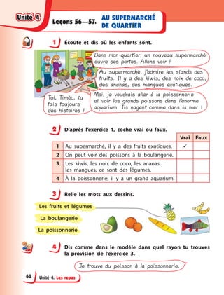 Unité 4. Les repas
AU SUPERMARCHÉ
DE QUARTIER
Leçons 56—57.
1 Écoute et dis où les enfants sont.
Toi, Timéo, tu
fais toujours
des histoires !
Moi, je voudrais aller à la poissonnerie
et voir les grands poissons dans l’énorme
aquarium. Ils nagent comme dans la mer !
Au supermarché, j’admire les stands des
fruits. Il y a des kiwis, des noix de coco,
des ananas, des mangues exotiques.
Dans mon quartier, un nouveau supermarché
ouvre ses portes. Allons voir !
2 D’après l’exercice 1, coche vrai ou faux.
Vrai Faux
1 Au supermarché, il y  a des fruits exotiques. 
2 On peut voir des poissons à  la boulangerie.
3 Les kiwis, les noix de coco, les ananas,
les  mangues, ce sont des légumes.
4 À la poissonnerie, il y  a un grand aquarium.
3 Relie les mots aux dessins.
La poissonnerie
La boulangerie
Les fruits et légumes
4 Dis comme dans le modèle dans quel rayon tu trouves
la provision de l’exercice 3.
Je trouve du poisson à la poissonnerie.
1
2
3
44
Unité 4Unité 4Unité 4Unité 4
62
 