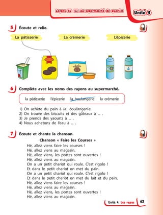 Leçons 56—57. Au supermarché de quartierLeçons 56—57. Au supermarché de quartierLeçons 56—57. Au supermarché de quartierLeçons 56—57. Au supermarché de quartier
Unité 4. Les repas
5 Écoute et relie.
L’épicerieLa crémerieLa pâtisserie
6 Complète avec les noms des rayons au supermarché.
la pâtisserie l’épicerie la  boulangerie la crémerie
1) On achète du pain à  la boulangerie.
2) On trouve des biscuits et des gâteaux à  ... .
3) Je prends des yaourts à  ... .
4) Nous achetons de l’eau à  ... .
7 Écoute et chante la chanson.
Chanson «  Faire les Courses  »
Hé, allez viens faire les courses  !
Hé, allez viens au magasin.
Hé, allez viens, les portes sont ouvertes  !
Hé, allez viens au magasin.
On a  un petit chariot qui roule. C’est rigolo  !
Et dans le petit chariot on met du pain.
On a  un petit chariot qui roule. C’est rigolo  !
Et dans le petit chariot on met du lait et du pain.
Hé, allez viens faire les courses  !
Hé, allez viens au magasin.
Hé, allez viens, les portes sont ouvertes  !
Hé, allez viens au magasin.
5
6
7
Unité 4Unité 4Unité 4Unité 4
63
 