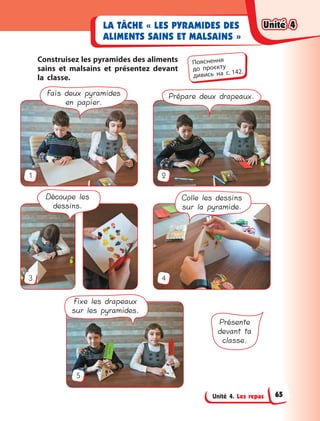Unité 4. Les repas
LA TÂCHE « LES PYRAMIDES DES
ALIMENTS SAINS ET MALSAINS »
Construisez les pyramides des aliments
sains et malsains et présentez devant
la classe.
Découpe les
dessins.
Colle les dessins
sur la pyramide.
Fais deux pyramides
en papier.
Prépare deux drapeaux.
Fixe les drapeaux
sur les pyramides.
Présente
devant ta
classe.
1
3
5
2
4
Пояснення
до  проєкту
дивись на с. 142.
Unité 4Unité 4Unité 4Unité 4
65
 