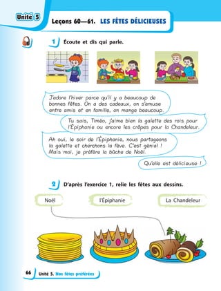 Unité 5. Nos fêtes préférées
LES FÊTES DÉLICIEUSESLeçons 60—61.
1 Écoute et dis qui parle.
Qu’elle est délicieuse !
Ah oui, le soir de l’Épiphanie, nous partageons
la galette et cherchons la fève. C’est génial !
Mais moi, je préfère la bûche de Noël.
Tu sais, Timéo, j’aime bien la galette des rois pour
l’Épiphanie ou encore les crêpes pour la Chandeleur.
J’adore l’hiver parce qu’il y a beaucoup de
bonnes fêtes. On a des cadeaux, on s’amuse
entre amis et en famille, on mange beaucoup.
2 D’après l’exercice 1, relie les fêtes aux dessins.
l’Épiphanie La ChandeleurNoël
1
2
Unité 5Unité 5Unité 5Unité 5
66
 
