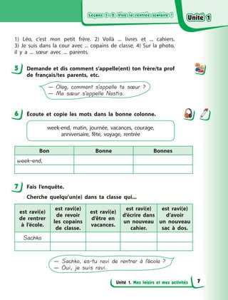 Leçons 1—2. Vive la rentrée scolaire !Leçons 1—2. Vive la rentrée scolaire !Leçons 1—2. Vive la rentrée scolaire !Leçons 1—2. Vive la rentrée scolaire !
Unité 1. Mes loisirs et mes activités
1) Léo, c’est mon petit frère. 2) Voilà ... livres et ... cahiers.
3)  Je  suis dans la cour avec ... copains de classe. 4) Sur la photo,
il y  a ... sœur avec ... parents.
5 Demande et dis comment s’appelle(ent) ton frère/ta prof
de français/tes parents, etc.
— Oleg, comment s’appelle ta sœur ?
— Ma sæur s’appelle Nastia.
6 Écoute et copie les mots dans la bonne colonne.
week-end, matin, journée, vacances, courage,
anniversaire, fête, voyage, rentrée
Bon Bonne Bonnes
week-end,
7 Fais l’enquête.
Cherche quelqu’un(e) dans ta classe qui...
est ravi(e)
de rentrer
à  l’école.
est ravi(e)
de revoir
les copains
de classe.
est ravi(e)
d’être en
vacances.
est ravi(e)
d’écrire dans
un nouveau
cahier.
est ravi(e)
d’avoir
un  nouveau
sac à  dos.
Sachko
— Sachko, es-tu ravi de rentrer à l’école ?
— Oui, je suis ravi.
5
6
7
Unité 1Unité 1Unité 1Unité 1
7
 