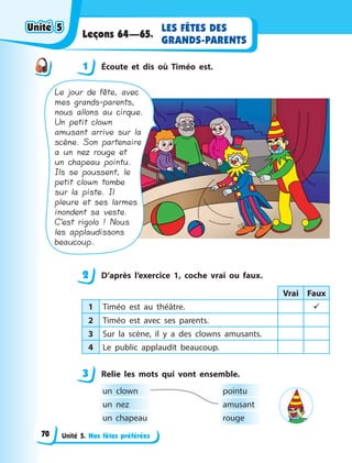 Unité 5. Nos fêtes préférées
LES FÊTES DES
GRANDS-PARENTS
Leçons 64—65.
1 Écoute et dis où Timéo est.
Le jour de fête, avec
mes grands-parents,
nous allons au cirque.
Un petit clown
amusant arrive sur la
scène. Son partenaire
a un nez rouge et
un chapeau pointu.
Ils se poussent, le
petit clown tombe
sur la piste. Il
pleure et ses larmes
inondent sa veste.
C’est rigolo ! Nous
les applaudissons
beaucoup.
2 D’après l’exercice 1, coche vrai ou faux.
Vrai Faux
1 Timéo est au théâtre. 
2 Timéo est avec ses parents.
3 Sur la scène, il y  a des clowns amusants.
4 Le public applaudit beaucoup.
3 Relie les mots qui vont ensemble.
un clown pointu
un nez amusant
un chapeau rouge
1
2
3
Unité 5Unité 5Unité 5Unité 5
70
 