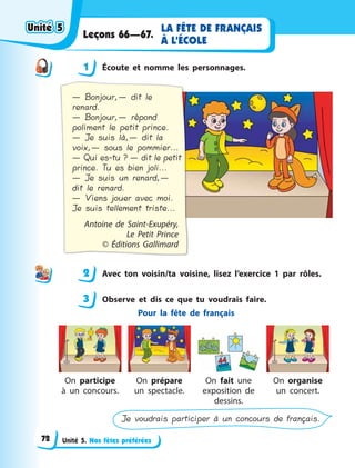 Unité 5. Nos fêtes préférées
LA FÊTE DE FRANÇAIS
À L’ÉCOLE
Leçons 66—67.
1 Écoute et nomme les personnages.
— Bonjour,— dit le
renard.
— Bonjour,— répond
poliment le petit prince.
— Je suis là,— dit la
voix,— sous le pommier...
— Qui es-tu ? — dit le petit
prince. Tu es bien joli...
— Je suis un renard,—
dit le renard.
— Viens jouer avec moi.
Je suis tellement triste...
Antoine de Saint-Exupéry,
Le  Petit Prince
©  Éditions Gallimard
2 Avec ton voisin/ta voisine, lisez l’exercice 1 par rôles.
3 Observe et dis ce que tu voudrais faire.
Pour la fête de français
On participe
à un concours.
On prépare
un spectacle.
On fait une
exposition de
dessins.
On organise
un concert.
Je voudrais participer à un concours de français.
1
2
3
Unité 5Unité 5Unité 5Unité 5
72
 