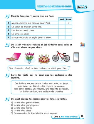 Leçons 68—69. On choisit un cadeauLeçons 68—69. On choisit un cadeauLeçons 68—69. On choisit un cadeauLeçons 68—69. On choisit un cadeau
Unité 5. Nos fêtes préférées
3 D’après l’exercice 1, coche vrai ou faux.
Vrai Faux
1 Manon cherche un cadeau pour Papi. 
2 La sœur de Manon aime lire.
3 Les feutres sont chers.
4 Le stylo est cher.
5 Manon voudrait un stylo pour la sœur.
4 Dis à  ton voisin/ta voisine si ces cadeaux sont bons et
s’ils sont chers ou pas chers.
Des chocolats, c’est un bon cadeau, ce n’est pas cher.
5 Barre les mots qui ne sont pas les cadeaux à  des
copains.
Des ballons, un jeu, un sac à  dos, un cahier, un  jouet,
une tasse, des biscuits, des crayons de couleur,
une  carte postale, une trousse, une raquette de  tennis,
un ballon de foot, une tablette de chocolat.
6 Dis quel cadeau tu choisis pour les fêtes suivantes.
1) la fête des grands-mères
2) la fête des grands-pères
3) la fête des mères
4) la fête des pères
5) l’anniversaire de ton frère/ta sœur, copine
3
4
5
6
Unité 5Unité 5Unité 5Unité 5
75
 