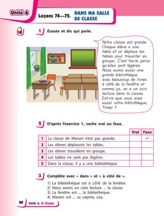 Unité 6. À l’école
DANS MA SALLE
DE CLASSE
Leçons 74—75.
1 Écoute et dis qui parle.
Notre classe est grande.
Chaque élève a une
table et on déplace les
tables pour travailler en
groupe. C’est facile parce
qu’elles sont légères.
Nous avons aussi une
grande bibliothèque
avec beaucoup de livres
à côté de la fenêtre et
comme ça, on a un coin
lecture dans la classe.
Est-ce que vous avez
aussi votre bibliothèque,
Timéo ?
2 D’après l’exercice 1, coche vrai ou faux.
Vrai Faux
1 La classe de Manon n’est pas grande. 
2 Les élèves déplacent les tables.
3 Les élèves travaillent en groupe.
4 Les tables ne sont pas légères.
5 Dans la classe, il y  a une bibliothèque.
3 Complète avec «  dans  » et «  à côté de  ».
1) La bibliothèque est à côté de la fenêtre.
2) Nous avons un coin lecture ... la classe.
3) La fenêtre est ... la bibliothèque.
4) Manon est ... sa copine, Léa.
1
2
3
Unité 6Unité 6Unité 6Unité 6
80
 