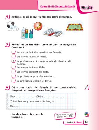 Leçons 76—77. Au cours de françaisLeçons 76—77. Au cours de françaisLeçons 76—77. Au cours de françaisLeçons 76—77. Au cours de français
Unité 6. À l’école
4 Réfléchis et dis ce que tu fais aux cours de français.
5 Remets les phrases dans l’ordre du cours de français de
l’exercice 1.
Les élèves font des exercices en français.
Les élèves jouent en classe.
1 La professeure entre dans la salle de classe et dit
bonjour.
Les élèves font une tâche.
Les élèves écoutent un texte.
La professeure pose des questions.
La professeure corrige le devoir.
6 Décris ton cours de français à  ton correspondant
français/à ta correspondante française.
Cher ......................../Chère ........................,
J’aime beaucoup mes cours de français.
Nous...
Jeu de mime « Au cours de
français  ».
4
5
6
Пояснення до гри
дивись на с. 142.
Unité 6Unité 6Unité 6Unité 6
83
 