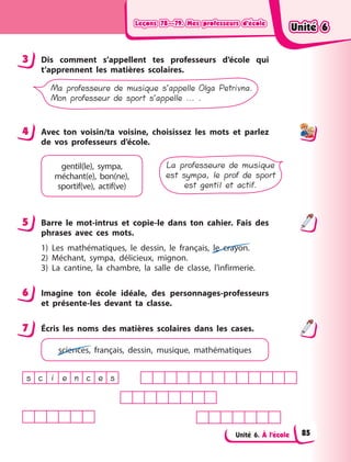 Leçons 78—79. Mes professeurs d’écoleLeçons 78—79. Mes professeurs d’écoleLeçons 78—79. Mes professeurs d’écoleLeçons 78—79. Mes professeurs d’école
Unité 6. À l’école
3 Dis comment s’appellent tes professeurs d’école qui
t’apprennent les matières scolaires.
Ma professeure de musique s’appelle Olga Petrivna.
Mon professeur de sport s’appelle ... .
4 Avec ton voisin/ta voisine, choisissez les mots et parlez
de vos professeurs d’école.
La professeure de musique
est sympa, le prof de sport
est gentil et actif.
gentil(le), sympa,
méchant(e), bon(ne),
sportif(ve), actif(ve)
5 Barre le mot-intrus et copie-le dans ton cahier. Fais des
phrases avec ces mots.
1) Les mathématiques, le dessin, le français, le crayon.
2) Méchant, sympa, délicieux, mignon.
3) La cantine, la chambre, la salle de classe, l’infirmerie.
6 Imagine ton école idéale, des personnages-professeurs
et présente-les devant ta classe.
7 Écris les noms des matières scolaires dans les cases.
sciences, français, dessin, musique, mathématiques
s c i e n c e s
3
4
5
6
7
Unité 6Unité 6Unité 6Unité 6
85
 