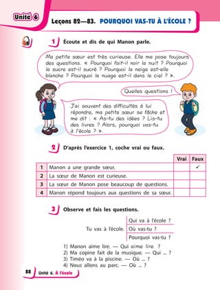 Unité 6. À l’école
POURQUOI VAS-TU À L’ÉCOLE ?Leçons 82—83.
1 Écoute et dis de qui Manon parle.
Ma petite sœur est très curieuse. Elle me pose toujours
des questions. « Pourquoi fait-il noir la nuit ? Pourquoi
le sucre est-il sucré ? Pourquoi la neige est-elle
blanche ? Pourquoi le nuage est-il dans le ciel ? ».
Quelles questions !
J’ai souvent des difficultés à lui
répondre, ma petite sœur se fâche et
me dit : « As-tu des idées ? Lis-tu
des livres ? Alors, pourquoi vas-tu
à l’école ? ».
2 D’après l’exercice 1, coche vrai ou faux.
Vrai Faux
1 Manon a  une grande sœur. 
2 La sœur de Manon est curieuse.
3 La sœur de Manon pose beaucoup de questions.
4 Manon répond toujours aux questions de sa sœur.
3 Observe et fais les questions.
Tu vas à  l’école.
Qui va à  l’école  ?
Où vas-tu  ?
Pourquoi vas-tu  ?
1) Manon aime lire.  — Qui aime lire ?
2) Ma copine fait de la musique.  — Qui ...  ?
3) Timéo va à  la piscine.  — Où ...  ?
4) Nous allons au parc.  — Où ... ?
1
2
3
Unité 6Unité 6Unité 6Unité 6
88
 