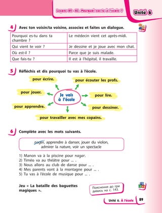 Leçons 82—83. Pourquoi vas-tu à l’école ?Leçons 82—83. Pourquoi vas-tu à l’école ?Leçons 82—83. Pourquoi vas-tu à l’école ?Leçons 82—83. Pourquoi vas-tu à l’école ?
Unité 6. À l’école
4 Avec ton voisin/ta voisine, associez et faites un dialogue.
Pourquoi es-tu dans ta
chambre  ?
Le médecin vient cet après-midi.
Qui vient te voir  ? Je dessine et je joue avec mon chat.
Où est-il  ? Parce que je suis malade.
Que fais-tu  ? Il est à  l’hôpital, il travaille.
5 Réfléchis et dis pourquoi tu vas à  l’école.
Je vais
à l’école
pour apprendre.
pour écouter les profs.
pour jouer.
pour dessiner.
pour écrire.
pour lire.
pour travailler avec mes copains.
6 Complète avec les mots suivants.
nager, apprendre à  danser, jouer du violon,
admirer la nature, voir un spectacle
1) Manon va à  la piscine pour nager.
2) Timéo va au théâtre pour ... .
3) Nous allons au club de danse pour ... .
4) Mes parents vont à  la montagne pour ... .
5) Tu vas à  l’école de musique pour ... .
Jeu « La bataille des baguettes
magiques ».
4
5
6
Пояснення до гри
дивись на с. 143.
Unité 6Unité 6Unité 6Unité 6
89
 