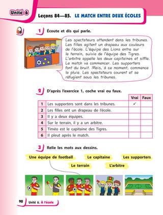 Unité 6. À l’école
LE MATCH ENTRE DEUX ÉCOLESLeçons 84—85.
1 Écoute et dis qui parle.
Les spectateurs attendent dans les tribunes.
Les filles agitent un drapeau aux couleurs
de l’école. L’équipe des Lions entre sur
le terrain, suivie de l’équipe des Tigres.
L’arbitre appelle les deux capitaines et siffle.
Le match va commencer. Les supporters
font du bruit. Mais, à ce moment, commence
la pluie. Les spectateurs courent et se
réfugient sous les tribunes.
2 D’après l’exercice 1, coche vrai ou faux.
Vrai Faux
1 Les supporters sont dans les tribunes. 
2 Les filles ont un drapeau de l’école.
3 Il y  a deux équipes.
4 Sur le terrain, il y  a un arbitre.
5 Timéo est le capitaine des Tigres.
6 Il pleut après le match.
3 Relie les mots aux dessins.
Une équipe de football
L’arbitre
Le capitaine Les supporters
Le terrain
1
2
3
Unité 6Unité 6Unité 6Unité 6
90
 