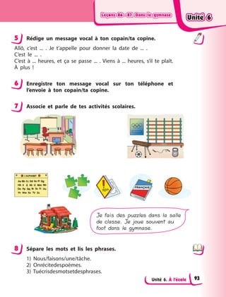 Leçons 86—87. Dans le gymnaseLeçons 86—87. Dans le gymnaseLeçons 86—87. Dans le gymnaseLeçons 86—87. Dans le gymnase
Unité 6. À l’école
5 Rédige un message vocal à  ton copain/ta copine.
Allô, c’est ... . Je t’appelle pour donner la date de ... .
C’est le ... .
C’est à  ... heures, et ça se passe ... . Viens à  ... heures, s’il te plaît.
À plus  !
6 Enregistre ton message vocal sur ton téléphone et
l’envoie à  ton copain/ta copine.
7 Associe et parle de tes activités scolaires.
Je fais des puzzles dans la salle
de classe. Je joue souvent au
foot dans le gymnase.
8 Sépare les mots et lis les phrases.
1) Nous/faisons/une/tâche.
2) Onrécitedespoèmes.
3) Tuécrisdesmotsetdesphrases.
5
6
7
8
Unité 6Unité 6Unité 6Unité 6
93
 