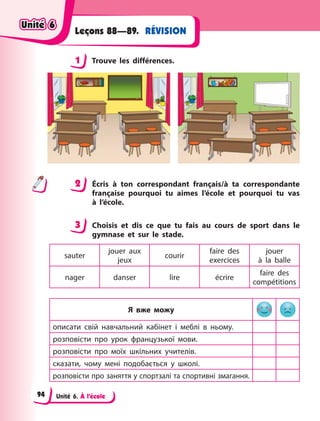 Unité 6. À l’école
RÉVISIONLeçons 88—89.
1 Trouve les différences.
2 Écris à  ton correspondant français/à ta correspondante
française pourquoi tu aimes l’école et pourquoi tu vas
à  l’école.
3 Choisis et dis ce que tu fais au cours de sport dans le
gymnase et sur le stade.
sauter
jouer aux
jeux
courir
faire des
exercices
jouer
à  la  balle
nager danser lire écrire
faire des
compétitions
Я вже можу
описати свій навчальний кабінет і  меблі в  ньому.
розповісти про урок французької мови.
розповісти про моїх шкільних учителів.
сказати, чому мені подобається у  школі.
розповісти про заняття у спортзалі та спортивні змагання.
1
2
3
Unité 6Unité 6Unité 6Unité 6
94
 