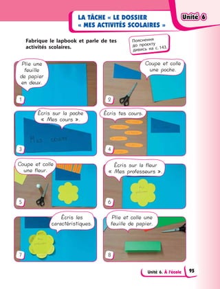 Unité 6. À l’école
LA TÂCHE « LE DOSSIER
« MES ACTIVITÉS SCOLAIRES »
Fabrique le lapbook et parle de  tes
activités scolaires.
7
1
3
5
2
4
6
8
Écris les
caractéristiques.
Plie et colle une
feuille de papier.
Écris sur la fleur
« Mes professeurs ».
Coupe et colle
une fleur.
Écris sur la poche
« Mes cours ».
Plie une
feuille
de papier
en deux.
Écris tes cours.
Coupe et colle
une poche.
Пояснення
до  проєкту
дивись на с. 143.
Unité 6Unité 6Unité 6Unité 6
95
 