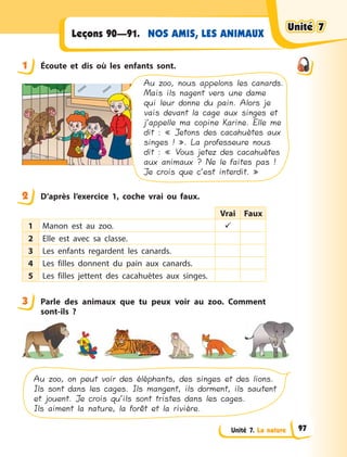 Unité 7. La nature
NOS AMIS, LES ANIMAUXLeçons 90—91.
1 Écoute et dis où les enfants sont.
Au zoo, nous appelons les canards.
Mais ils nagent vers une dame
qui leur donne du pain. Alors je
vais devant la cage aux singes et
j’appelle ma copine Karine. Elle me
dit : « Jetons des cacahuètes aux
singes ! ». La professeure nous
dit : « Vous jetez des cacahuètes
aux animaux ? Ne le faites pas !
Je crois que c’est interdit. »
2 D’après l’exercice 1, coche vrai ou faux.
Vrai Faux
1 Manon est au zoo. 
2 Elle est avec sa classe.
3 Les enfants regardent les canards.
4 Les filles donnent du pain aux canards.
5 Les filles jettent des cacahuètes aux singes.
3 Parle des animaux que tu peux voir au zoo. Comment
sont-ils  ?
Au zoo, on peut voir des éléphants, des singes et des lions.
Ils sont dans les cages. Ils mangent, ils dorment, ils sautent
et jouent. Je crois qu’ils sont tristes dans les cages.
Ils aiment la nature, la forêt et la rivière.
1
2
3
Unité 7Unité 7Unité 7Unité 7
97
 