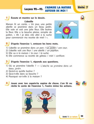 Unité 7. La nature
J’ADMIRE LA NATURE
AUTOUR DE MOI !
Leçons 92—93.
1 Éсoute et montre sur le dessin.
L’abeille
Manon lit un conte. «  Un jour, une petite
abeille se promène dans un beau jardin.
Elle vole et voit une jolie fleur. Elle butine
la fleur. Elle a  la bouche pleine, remplie de
pollen. «  Ah  ! je dois vite aller à  la ruche
pour commencer ma recette de miel  !  ».
2 D’après l’exercice 1, entoure les bons mots.
1) L’abeille se promène dans un parc / un jardin / une cour.
2) L’abeille voit une fleur / une abeille / un papillon.
3) Elle va à  la maison / la cour / la ruche.
4) Elle commence sa recette de gâteau / miel / confiture.
3 D’après l’exercice 1, réponds aux questions.
1) Où se promène l’abeille  ?  — L’abeille se promène dans un
beau jardin.
2) Qu’est-ce qu’elle butine  ?
3) Qu’a-t-elle dans sa bouche  ?
4) Pourquoi va-t-elle à  la maison  ?
4 Jouez avec ton copain/ta copine de classe. L’un lit ou
récite le conte de l’exercice 1, l’autre mime les actions.
1
2
3
4
Unité 7Unité 7Unité 7Unité 7
99
 