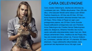 CARA DELEVINGNE
Cara Jocelyn Delevingne, idazlea eta aktoresa da.
Londresen jaio zen, 1992ko abuztuaren 12an (26 urte
ditu). Urte batzutan Model saria irabazi zuen British
Fashion Awards-en, 2012an eta 2014an. 2012an,
Anna Karenina filmarekin aktoresa lanetan hasi zen;
2015ean, Films Cities of Paper-en egin zuen
protagonista papera, eta 2016an Comic Suicide
Squad pelikularen protagonista izan zen.Pandora
Anne Delevingne eta Charles Hamar Delevingneen
alaba da; Belgravia, Britainia Handiko eta mundu
osoko eskualde aberatsenetako baten hazi zen. Bere
ahizpa zaharrenak Chloe, medikua da eta Poppy dira,
hau ere modelo lanetan aritzen da. Francis Holland-
en, Londresen, eskolan ibili zen 16 urterarte; 2015eko
ekainean, Vogue aldizkariko elkarrizketan, bere
gaztaroari eta depresioari buruz hitz egin zuen.
 