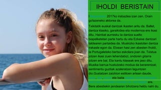 IHOLDI BERISTAIN
I!Bagoazeko 2017ko irabazlea izan zen. Orain
go!azeneko aktorea da.
Txikitatik euskal dantzak ikasten aritu da. Ballet,
dantza klasiko, garaikidea eta modernoa ere ikasi
ditu. Hainbat aurresku ta dantza suelto
txapelketetan parte hartu du eta Ezkaixe dantzari
taldearen partaidea da. Muskizko ikastolan dantza
irakasle egon da. Etxean hasi zen abesten Iholdi,
ta Portugaleteko bertso eskolara joan da. Txistua
jotzen ikasi zuen lehendabizi, ondoren gitarra
jotzen ere bai. Eta kantu klaseak ere jaso ditu.
Musika barrua hustutzeko modua da berarentzat;
sentimentu guztiak azaleratzen laguntzen
dio.Gustatzen zaizkion estiloen artean daude,
popa, ska, soula eta baita balada. Iholdi Beristain
Asti Leku ikastolako ikaslea da, eta Bagok ere.
Bere abestiekin jendearen bihotzera heldu nahi du.
 