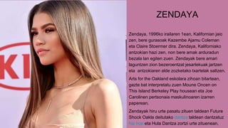 ZENDAYA
Zendaya, 1996ko irailaren 1ean, Kalifornian jaio
zen, bere gurasoak Kazembe Ajamu Coleman
eta Claire Stoermer dira. Zendaya, Kaliforniako
antzokian hazi zen, non bere amak arduradun
bezala lan egiten zuen. Zendayak bere amari
laguntzen zion bezeroentzat jesarlekuak jartzen
eta antzokiaren alde zozketako txartelak saltzen.
Arts for the Oakland eskolara zihoan bitartean,
gazte bat interpretatu zuen Moune Oncen on
This Island Berkeley Play housean eta Joe
Carolinen pertsonaia maskulinoaren izarren
paperean.
Zendayak hiru urte pasatu zituen taldean Future
Shock Oakla deitutako dantza taldean dantzatuz
hip hop eta Hula Dantza zortzi urte zituenean.
 
