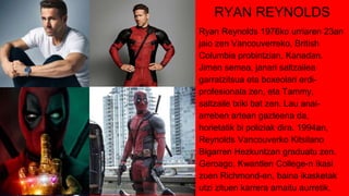 RYAN REYNOLDS
Ryan Reynolds 1976ko urriaren 23an
jaio zen Vancouverreko, British
Columbia probintzian, Kanadan.
Jimen semea, janari saltzailea
garratzitsua eta boxeolari erdi-
profesionala zen, eta Tammy,
saltzaile txiki bat zen. Lau anai-
arreben artean gazteena da,
horietatik bi poliziak dira. 1994an,
Reynolds Vancouverko Kitsilano
Bigarren Hezkuntzan graduatu zen.
Geroago, Kwantlen College-n ikasi
zuen Richmond-en, baina ikasketak
utzi zituen karrera amaitu aurretik.
 