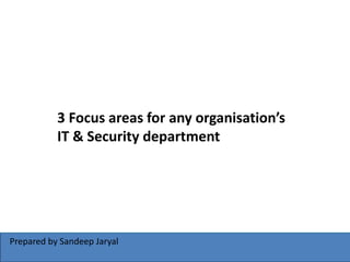 Prepared by Sandeep Jaryal
3 Focus areas for any organisation’s
IT & Security department
 