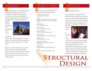 SERVICES                                                              PROJECT TYPES                                          SPECIALTY

                                                                                                                             $ave the Building Envelope!
We provide quality service in the following areas:                     We have served as structural consultant on a
building analysis and design, renovation of                            vast majority of project types, including:
existing structures, failure analysis/forensics,                                                                             Common problems investigated include:
                                                                       • ASSISTED/SENIOR LIVING
                                                                         Complexes and Communities
structural tests and inspections, independent                                                                                deterioration due to weather, age, or corrosion;
structural engineering reviews, feasibility studies,                                                                         poor construction; substandard flashing details;
                                                                       • CIVIC
                                                                         Libraries, Town Halls, and Maintenance Facilities
due diligence surveys, historical preservation,                                                                              damage from wind, snow, fire, and overloading;
                                                                         Prisons, Court Houses, and Police/Fire-Fighting
building                                                                 Facilities                                          deterioration in concrete, masonry, and stucco;
envelope                                                                                                                     leakage in parking garages and buildings; and
                                                                       • COMMERCIAL
                                                                         Offices and Manufacturing
investigations,                                                                                                              foundation
and                                                                                                                          settlement
                                                                       • EDUCATIONAL
                                                                         PK-12, Colleges, and Universities
comprehensive                                                                                                                issues.
on-site                                                                • ENTERTAINMENT
                                                                         Cinemas, Theaters, and Sports Stadia
surveys.                                                                                                                     By
                                                                       • HEALTHCARE                                          rendering
                 Boston University’s Florence & Chafetz Hillel House     Hospitals, Medical Centers, and Nursing Homes
Whether we                                                                                                                   our
                                                                       • HOSPITALITY
are faced with a large complex project, or one of                                                                            services,
                                                                         Hotels and Convention Centers
smaller scale, we treat each with equal importance                                                                           we have assisted owners, developers, property
                                                                       • PARKING GARAGES
and aim to complete the project in a successful                                                                              managers, etc. with identifying the root cause
                                                                         Stand-Alone, Attached Above-Grade, and
                                                                         Below-Grade
manner.                                                                                                                      of the specific deterioration as well as
                                                                                                                             pinpointing the moisture source(s). We then
                                                                       • RESIDENTIAL
                                                                         Multi-Family Apartments and Condominiums
Many of our client relationships have remained                                                                               prepare repair recommendations and produce
loyal for decades because they have gained a                                                                                 complete construction repair documents (plans
                                                                       • RETAIL
                                                                         Restaurants, Stores, Malls, and Supermarkets
unique trust in us to provide them with our honest                                                                           and specifications) and when requested, assist
professional opinion. We listen to their issues                                                                              with the execution of our recommendations.



                                                                                        Structural
of serious concern and work towards economical
sensible solutions.




                                                                                            Design
 