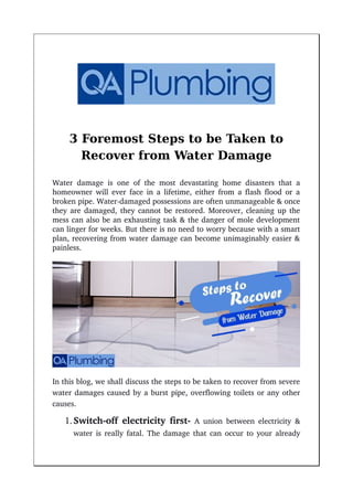 3 Foremost Steps to be Taken to
Recover from Water Damage
Water damage is one of the most devastating home disasters that a
homeowner will ever face in a lifetime, either from a flash flood or a
broken pipe. Water­damaged possessions are often unmanageable & once
they are damaged, they cannot be restored. Moreover, cleaning up the
mess can also be an exhausting task & the danger of mole development
can linger for weeks. But there is no need to worry because with a smart
plan, recovering from water damage can become unimaginably easier &
painless.
In this blog, we shall discuss the steps to be taken to recover from severe
water damages caused by a burst pipe, overflowing toilets or any other
causes.
Switch­off electricity first­  A union between electricity &
water is really fatal. The damage that can occur to your already
 