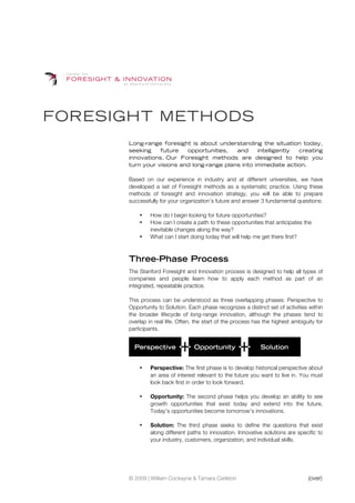FORESIGHT METHODS
      Long-range foresight is about understanding the situation today,
      seeking    future   opportunities,   and     intelligently creating
      innovations. Our Foresight methods are designed to help you
      turn your visions and long-range plans into immediate action.

      Based on our experience in industry and at different universities, we have
      developed a set of Foresight methods as a systematic practice. Using these
      methods of foresight and innovation strategy, you will be able to prepare
      successfully for your organization’s future and answer 3 fundamental questions:

          •    How do I begin looking for future opportunities?
          •    How can I create a path to these opportunities that anticipates the
               inevitable changes along the way?
          •    What can I start doing today that will help me get there first?



      Three-Phase Process
      The Stanford Foresight and Innovation process is designed to help all types of
      companies and people learn how to apply each method as part of an
      integrated, repeatable practice.

      This process can be understood as three overlapping phases: Perspective to
      Opportunity to Solution. Each phase recognizes a distinct set of activities within
      the broader lifecycle of long-range innovation, although the phases tend to
      overlap in real life. Often, the start of the process has the highest ambiguity for
      participants.


        Perspective              Opportunity                  Solution


          •    Perspective: The first phase is to develop historical perspective about
               an area of interest relevant to the future you want to live in. You must
               look back first in order to look forward.

          •    Opportunity: The second phase helps you develop an ability to see
               growth opportunities that exist today and extend into the future.
               Today’s opportunities become tomorrow’s innovations.

          •    Solution: The third phase seeks to define the questions that exist
               along different paths to innovation. Innovative solutions are specific to
               your industry, customers, organization, and individual skills.




      © 2009 | William Cockayne & Tamara Carleton                                 (over)
 